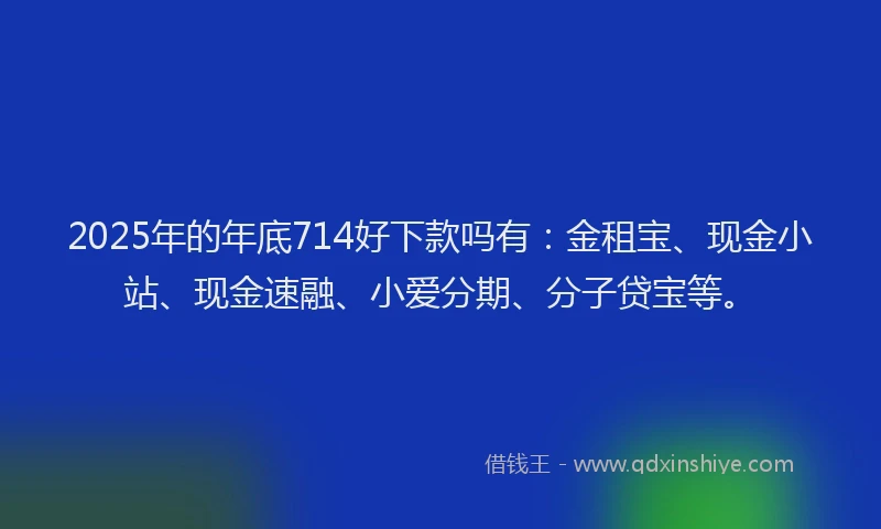 2025年的年底714好下款吗有：金租宝、现金小站、现金速融、小爱分期、分子贷宝等。