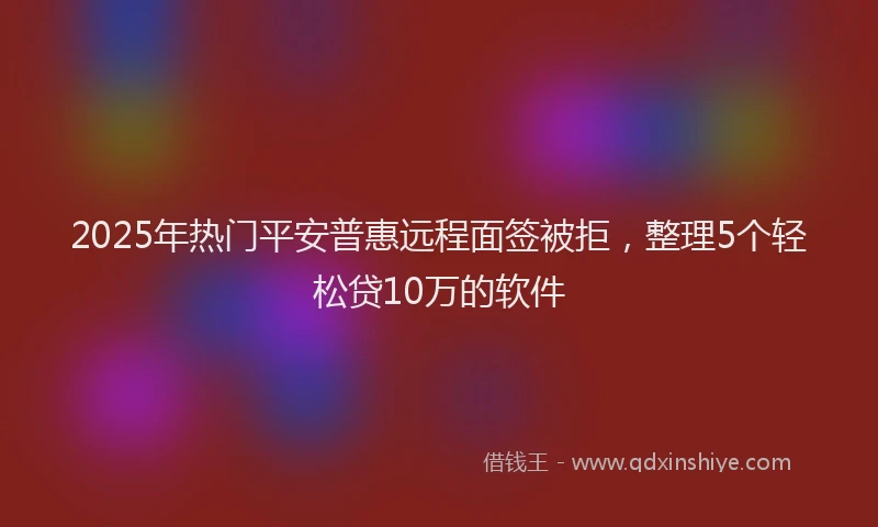 2025年热门平安普惠远程面签被拒，整理5个轻松贷10万的软件
