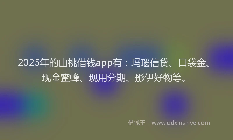 2025年的山桃借钱app有：玛瑙信贷、口袋金、现金蜜蜂、现用分期、彤伊好物等。
