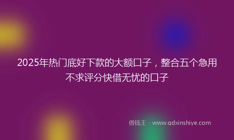 2025年热门底好下款的大额口子，整合五个急用不求评分快借无忧的口子