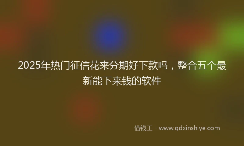 2025年热门征信花来分期好下款吗，整合五个最新能下来钱的软件