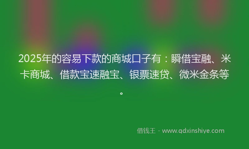 2025年的容易下款的商城口子有：瞬借宝融、米卡商城、借款宝速融宝、银票速贷、微米金条等。