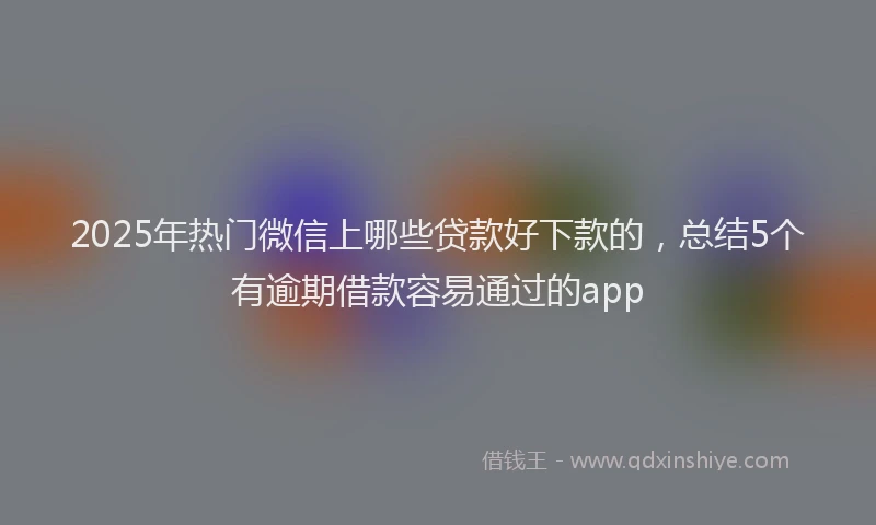 2025年热门微信上哪些贷款好下款的，总结5个有逾期借款容易通过的app