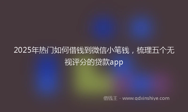 2025年热门如何借钱到微信小笔钱，梳理五个无视评分的贷款app