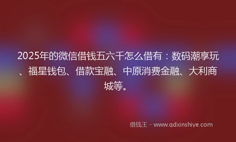 2025年的微信借钱五六千怎么借有：数码潮享玩、福星钱包、借款宝融、中原消费金融、大利商城等。