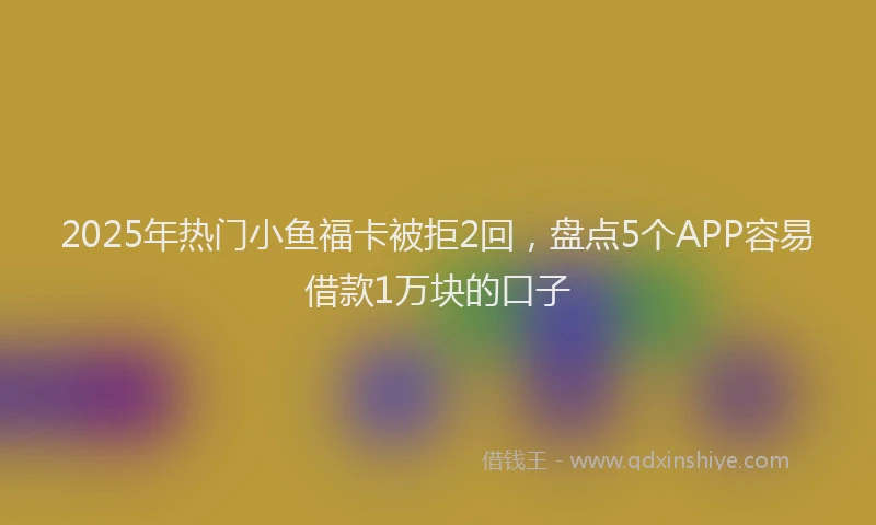 2025年热门小鱼福卡被拒2回，盘点5个APP容易借款1万块的口子