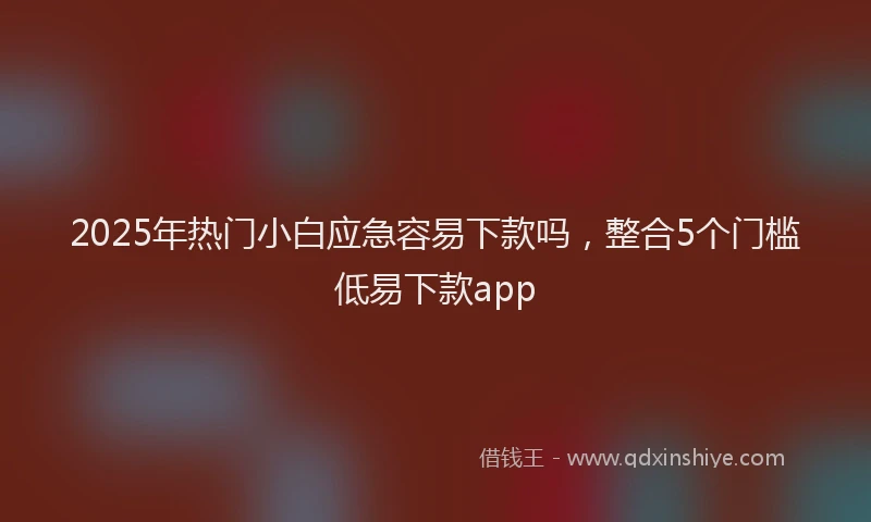 2025年热门小白应急容易下款吗，整合5个门槛低易下款app