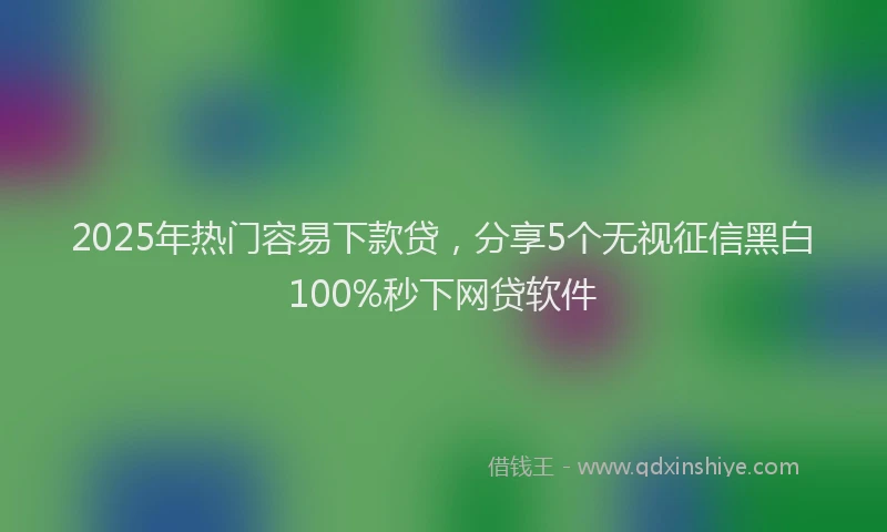 2025年热门容易下款贷，分享5个无视征信黑白100%秒下网贷软件