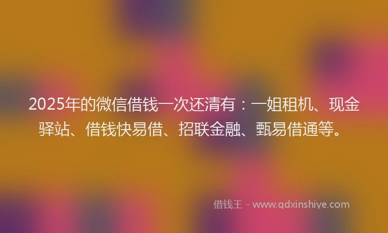 2025年的微信借钱一次还清有：一姐租机、现金驿站、借钱快易借、招联金融、甄易借通等。