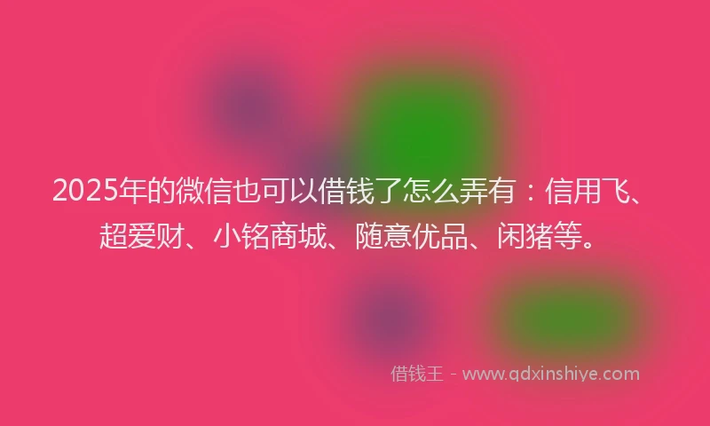 2025年的微信也可以借钱了怎么弄有：信用飞、超爱财、小铭商城、随意优品、闲猪等。