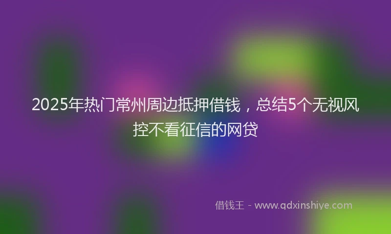 2025年热门常州周边抵押借钱，总结5个无视风控不看征信的网贷