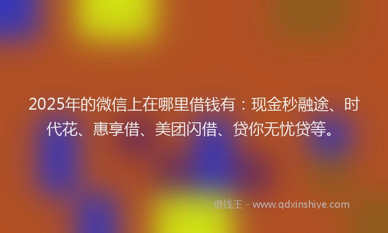 2025年的微信上在哪里借钱有：现金秒融途、时代花、惠享借、美团闪借、贷你无忧贷等。