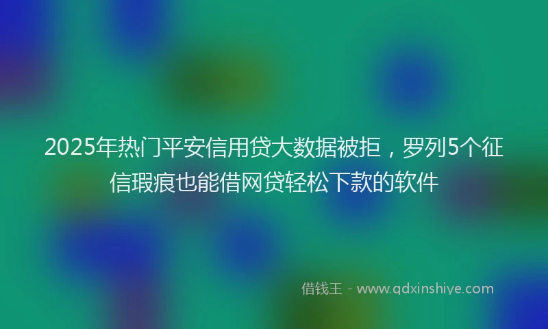 2025年热门平安信用贷大数据被拒，罗列5个征信瑕疵也能借网贷轻松下款的软件