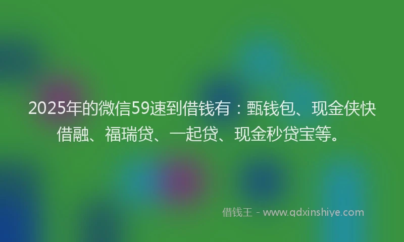 2025年的微信59速到借钱有：甄钱包、现金侠快借融、福瑞贷、一起贷、现金秒贷宝等。