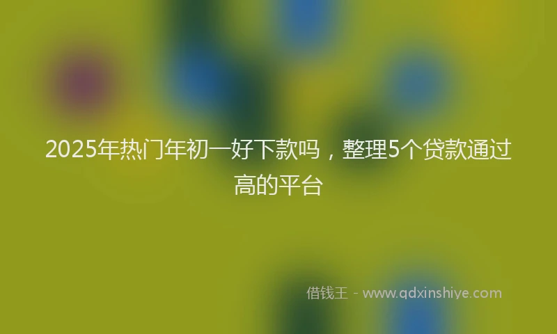 2025年热门年初一好下款吗，整理5个贷款通过高的平台