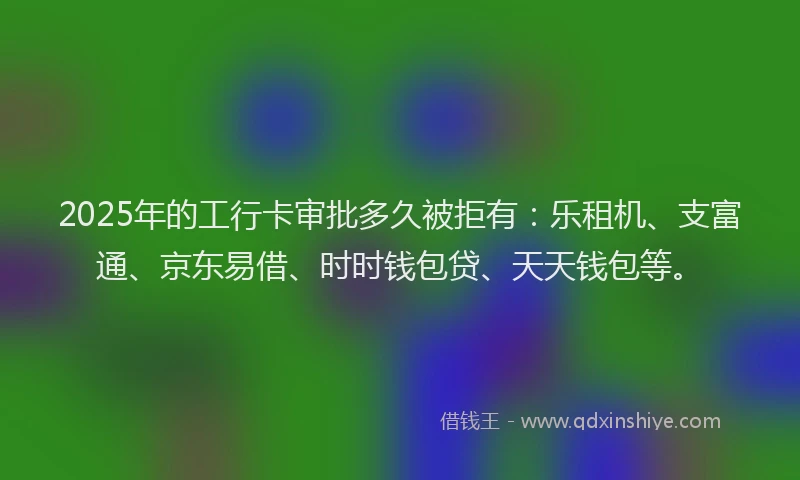 2025年的工行卡审批多久被拒有：乐租机、支富通、京东易借、时时钱包贷、天天钱包等。