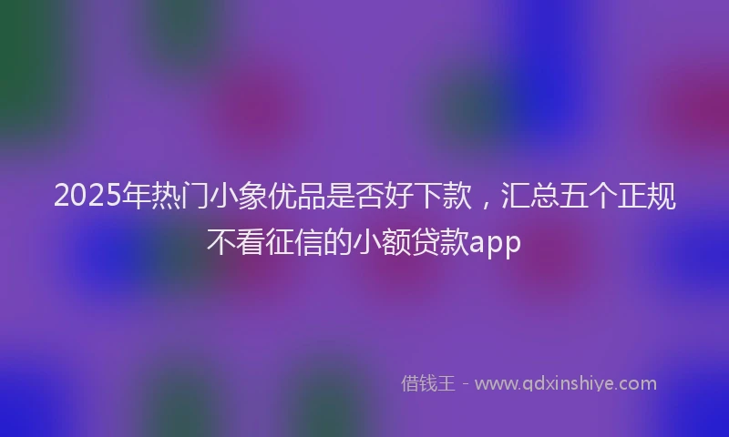 2025年热门小象优品是否好下款，汇总五个正规不看征信的小额贷款app