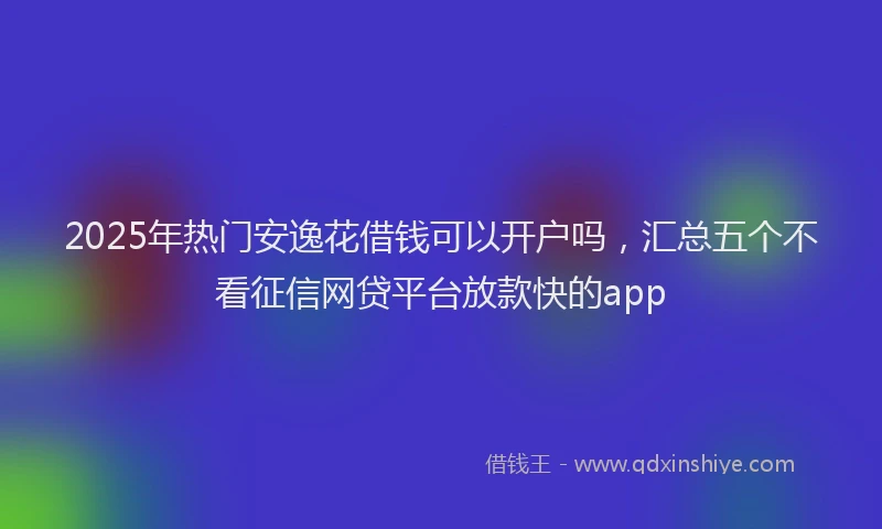 2025年热门安逸花借钱可以开户吗，汇总五个不看征信网贷平台放款快的app