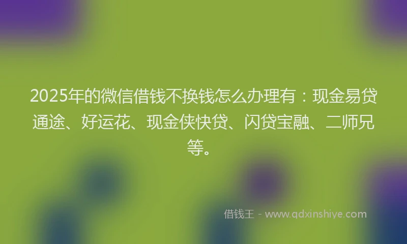 2025年的微信借钱不换钱怎么办理有：现金易贷通途、好运花、现金侠快贷、闪贷宝融、二师兄等。