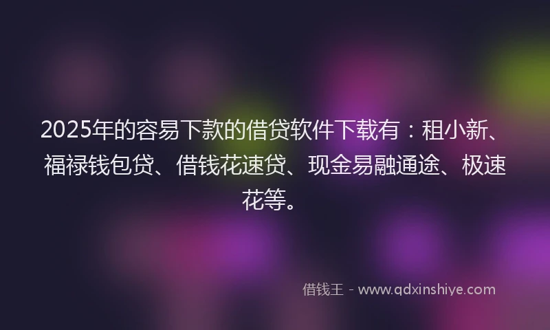 2025年的容易下款的借贷软件下载有：租小新、福禄钱包贷、借钱花速贷、现金易融通途、极速花等。