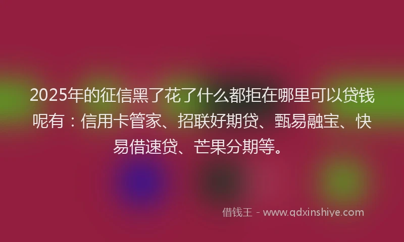 2025年的征信黑了花了什么都拒在哪里可以贷钱呢有：信用卡管家、招联好期贷、甄易融宝、快易借速贷、芒果分期等。