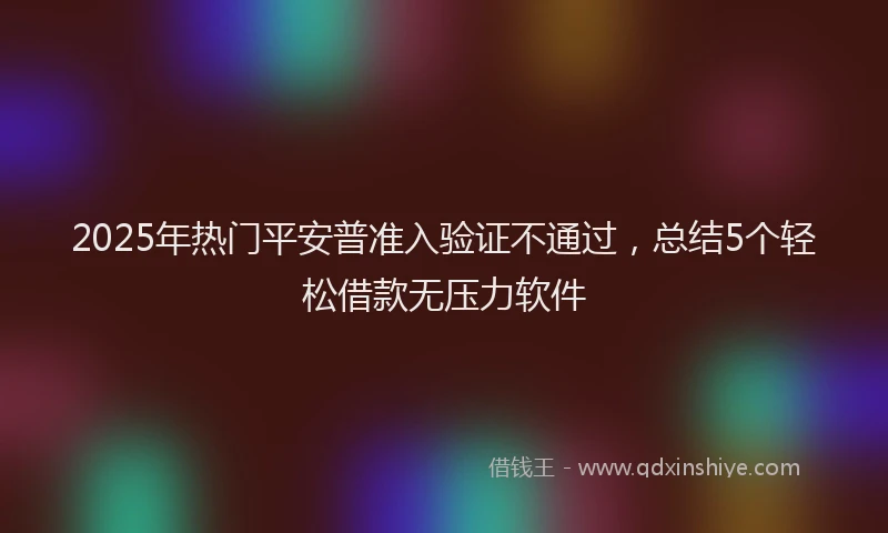 2025年热门平安普准入验证不通过，总结5个轻松借款无压力软件