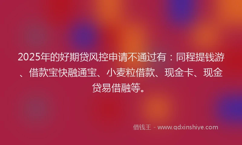 2025年的好期贷风控申请不通过有：同程提钱游、借款宝快融通宝、小麦粒借款、现金卡、现金贷易借融等。