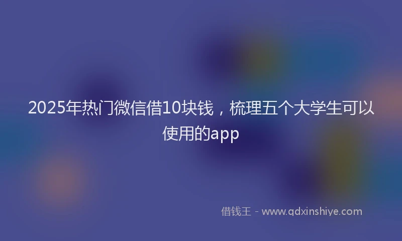 2025年热门微信借10块钱，梳理五个大学生可以使用的app