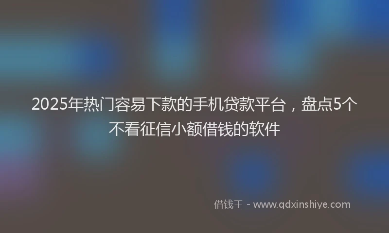 2025年热门容易下款的手机贷款平台，盘点5个不看征信小额借钱的软件