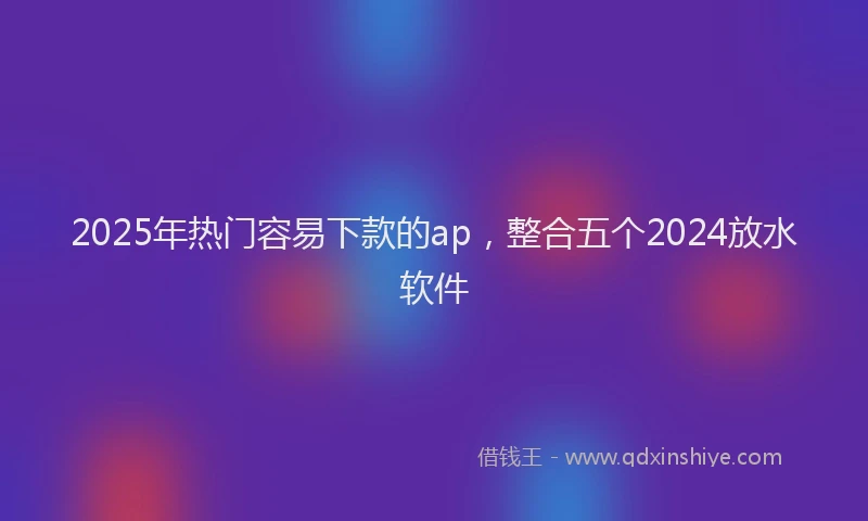 2025年热门容易下款的ap，整合五个2024放水软件