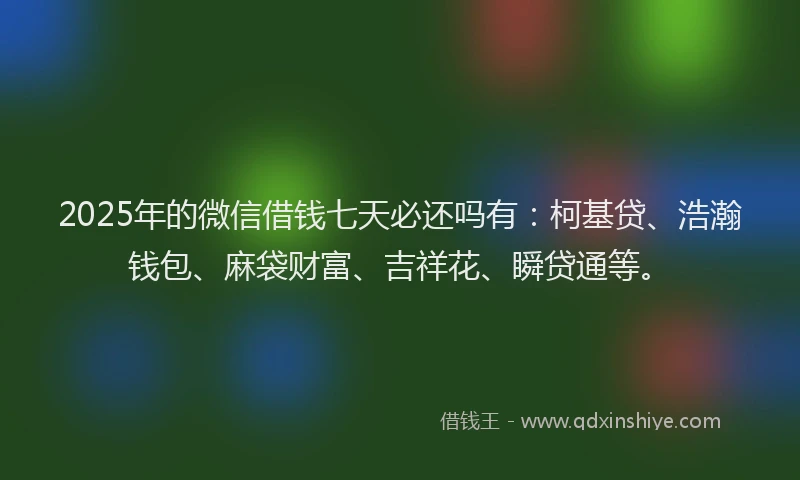 2025年的微信借钱七天必还吗有：柯基贷、浩瀚钱包、麻袋财富、吉祥花、瞬贷通等。