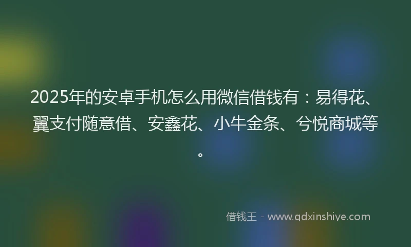 2025年的安卓手机怎么用微信借钱有：易得花、翼支付随意借、安鑫花、小牛金条、兮悦商城等。