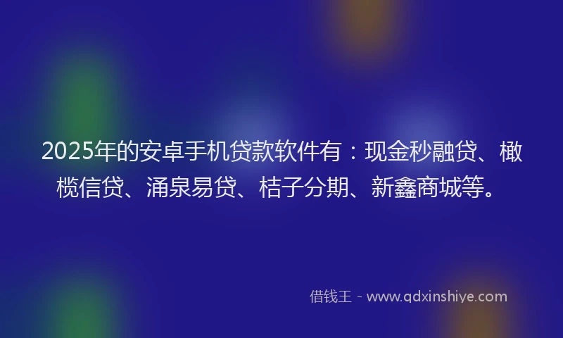 2025年的安卓手机贷款软件有：现金秒融贷、橄榄信贷、涌泉易贷、桔子分期、新鑫商城等。
