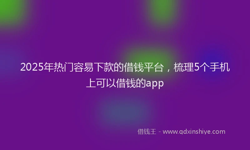 2025年热门容易下款的借钱平台，梳理5个手机上可以借钱的app