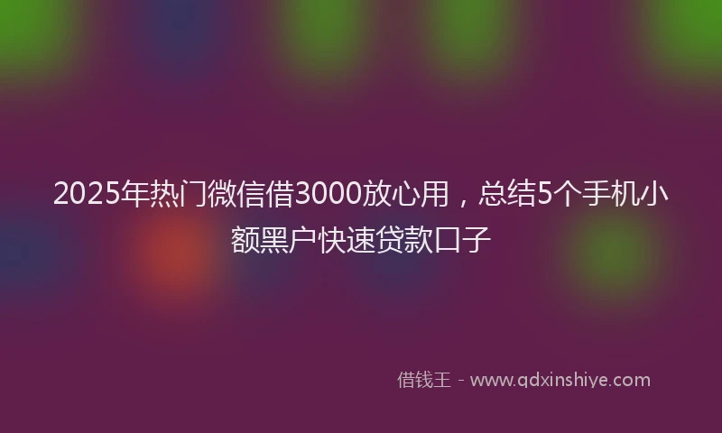 2025年热门微信借3000放心用，总结5个手机小额黑户快速贷款口子