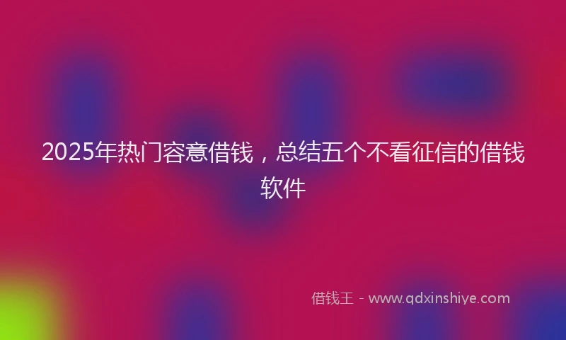2025年热门容意借钱，总结五个不看征信的借钱软件