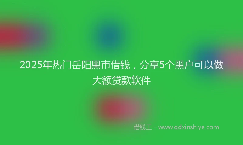 2025年热门岳阳黑市借钱，分享5个黑户可以做大额贷款软件