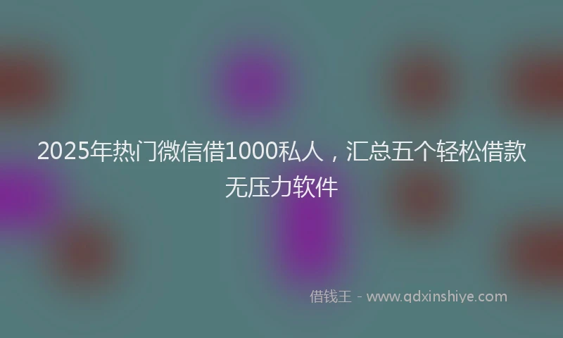 2025年热门微信借1000私人，汇总五个轻松借款无压力软件