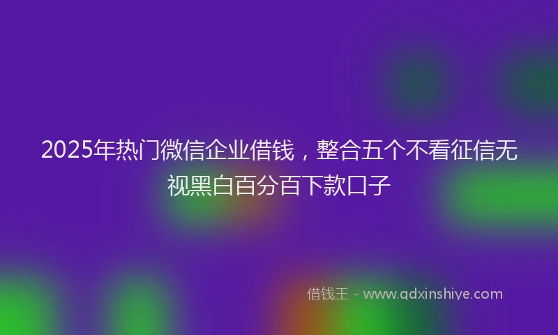 2025年热门微信企业借钱，整合五个不看征信无视黑白百分百下款口子