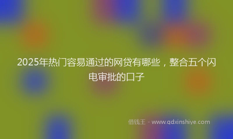 2025年热门容易通过的网贷有哪些，整合五个闪电审批的口子