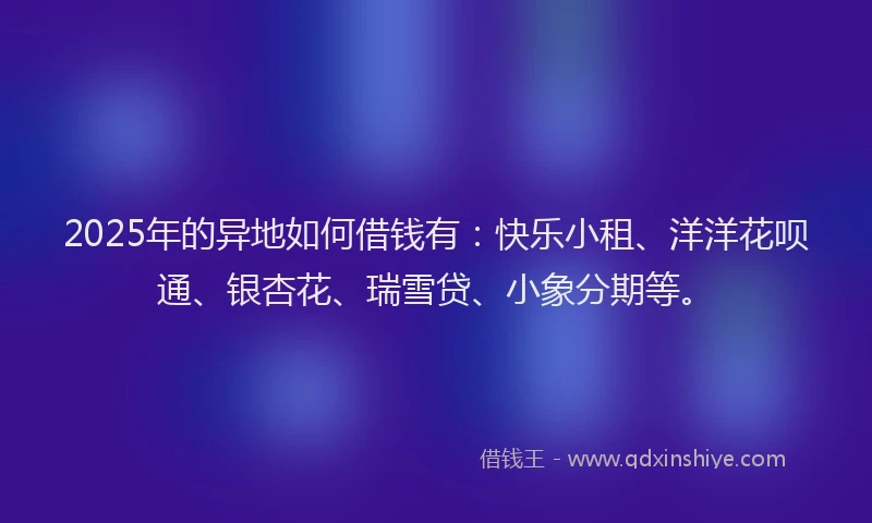 2025年的异地如何借钱有：快乐小租、洋洋花呗通、银杏花、瑞雪贷、小象分期等。