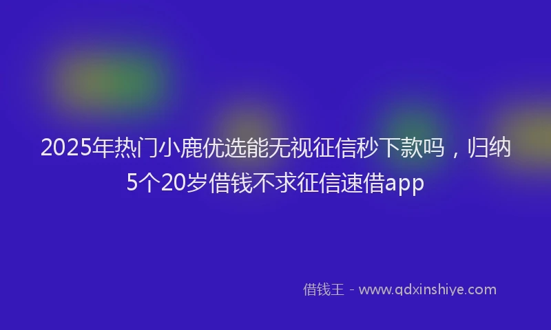 2025年热门小鹿优选能无视征信秒下款吗，归纳5个20岁借钱不求征信速借app