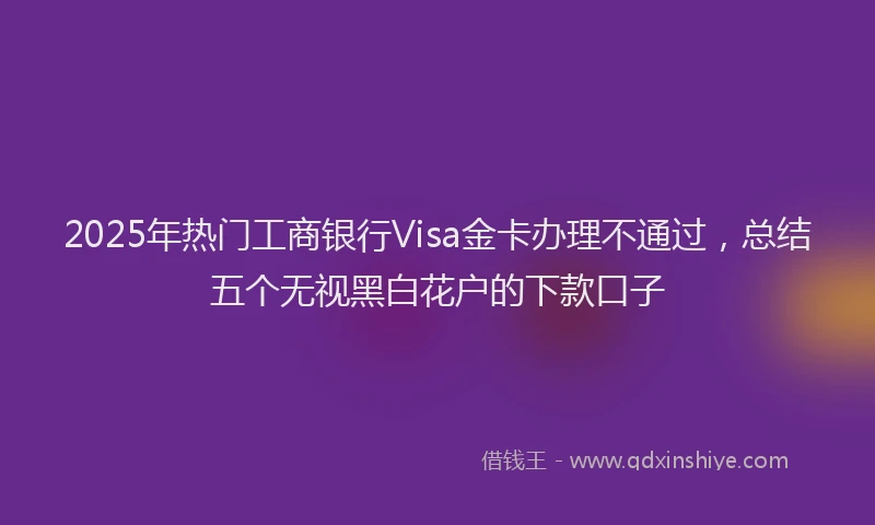 2025年热门工商银行Visa金卡办理不通过，总结五个无视黑白花户的下款口子