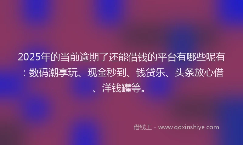 2025年的当前逾期了还能借钱的平台有哪些呢有：数码潮享玩、现金秒到、钱贷乐、头条放心借、洋钱罐等。