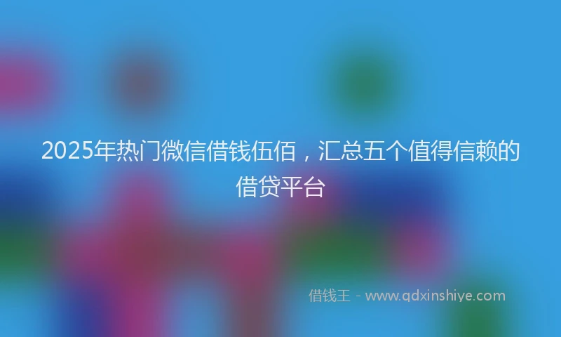 2025年热门微信借钱伍佰，汇总五个值得信赖的借贷平台