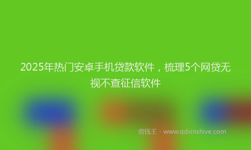 2025年热门安卓手机贷款软件，梳理5个网贷无视不查征信软件