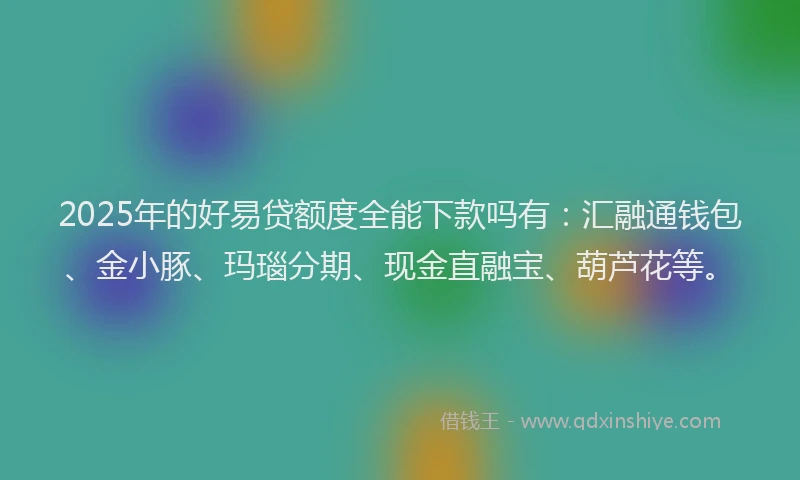 2025年的好易贷额度全能下款吗有：汇融通钱包、金小豚、玛瑙分期、现金直融宝、葫芦花等。