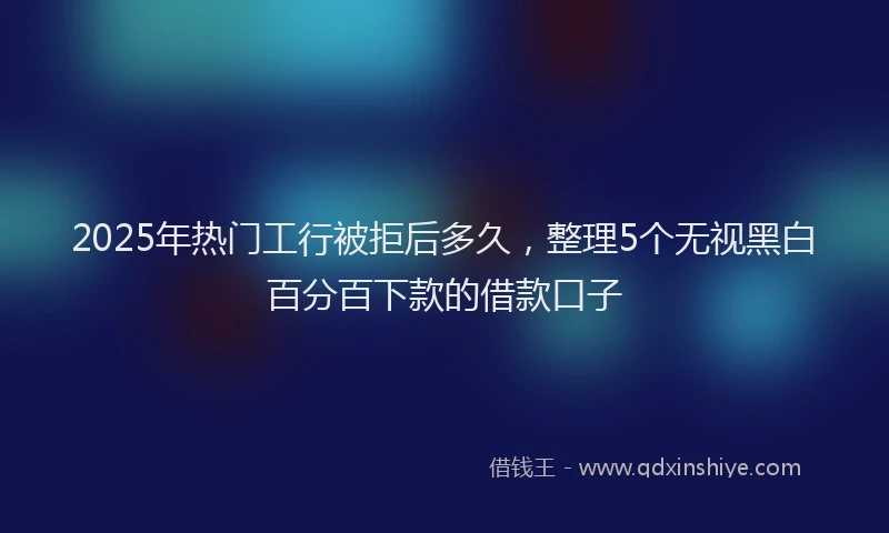 2025年热门工行被拒后多久，整理5个无视黑白百分百下款的借款口子