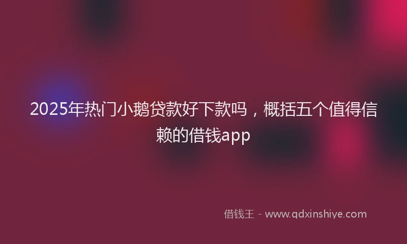 2025年热门小鹅贷款好下款吗，概括五个值得信赖的借钱app