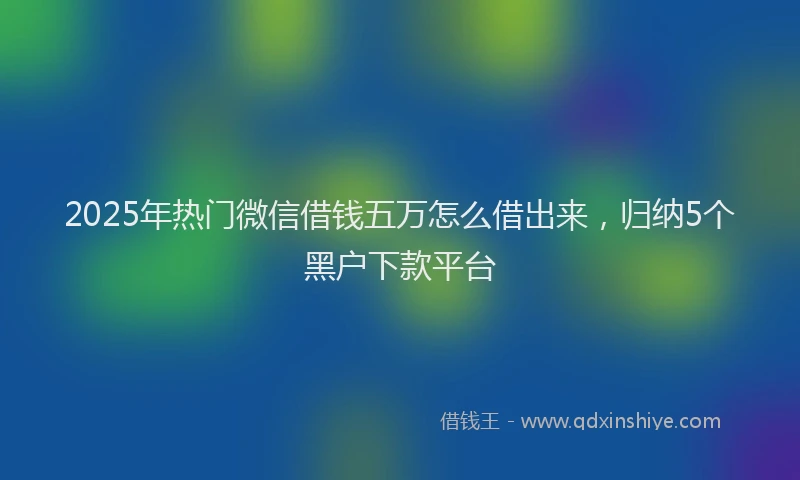 2025年热门微信借钱五万怎么借出来，归纳5个黑户下款平台